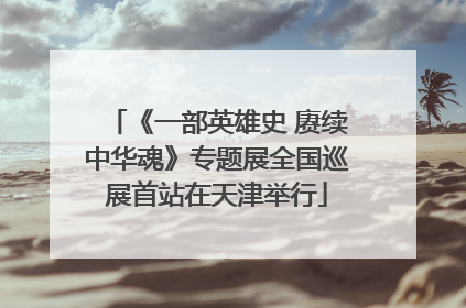 《一部英雄史 赓续中华魂》专题展全国巡展首站在天津举行