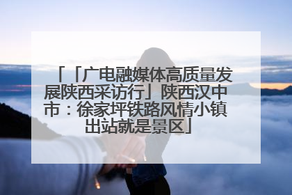 「广电融媒体高质量发展陕西采访行」陕西汉中市：徐家坪铁路风情小镇 出站就是景区
