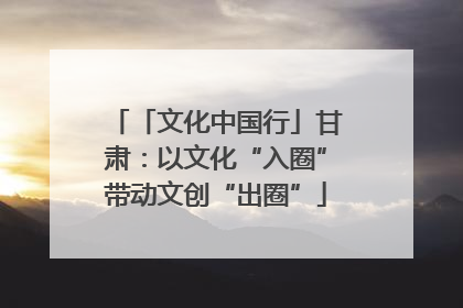 「文化中国行」甘肃：以文化“入圈”带动文创“出圈”