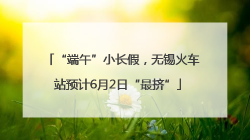 “端午”小长假，无锡火车站预计6月2日“最挤”