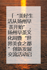 “美好生活从扬州早茶开始”，扬州早茶文化周暨“世界美食之都”创新发展交流活动启幕