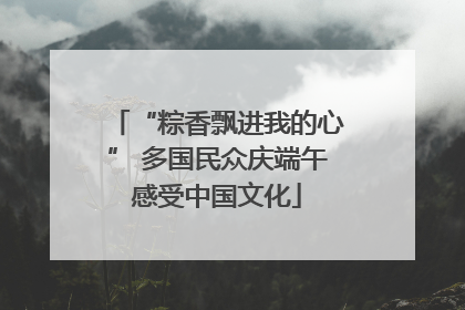 “粽香飘进我的心” 多国民众庆端午感受中国文化