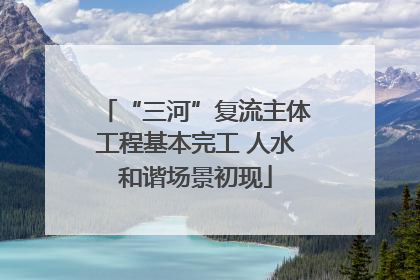 “三河”复流主体工程基本完工 人水和谐场景初现