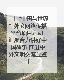 “中国与世界”外文网络传播平台项目启动 汇聚合力讲好中国故事 推进中外文明交流互鉴
