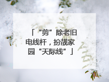 “剪”除老旧电线杆，扮靓家园“天际线”