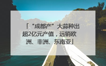 “成都产”大蒜种出超2亿元产值，远销欧洲、非洲、东南亚