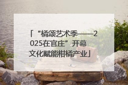 “橘颂艺术季——2025在官庄”开幕 文化赋能柑橘产业