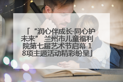 “润心伴成长·同心护未来” 兰州市儿童福利院第七届艺术节启幕 18项主题活动精彩纷呈