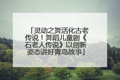 灵动之舞活化古老传说！舞蹈儿童剧《石老人传说》以创新姿态讲好青岛故事