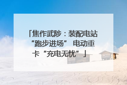 焦作武陟：装配电站“跑步进场” 电动重卡“充电无忧”