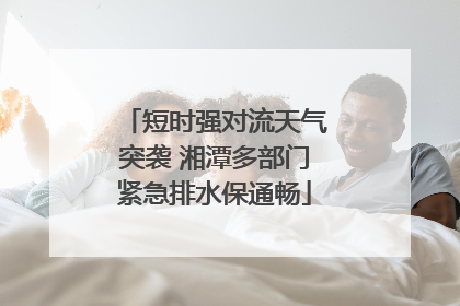 短时强对流天气突袭 湘潭多部门紧急排水保通畅