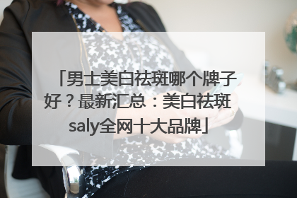 男士美白祛斑哪个牌子好？最新汇总：美白祛斑saly全网十大品牌
