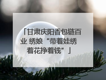 甘肃庆阳香包链百业 绣娘“带着娃绣着花挣着钱”