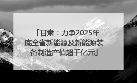 甘肃：力争2025年底全省新能源及新能源装备制造产值超千亿元