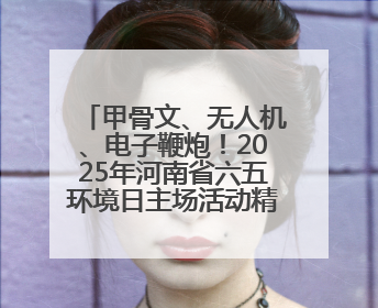 甲骨文、无人机、电子鞭炮！2025年河南省六五环境日主场活动精彩纷呈