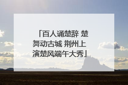 百人诵楚辞 楚舞动古城 荆州上演楚风端午大秀