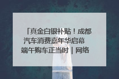 真金白银补贴！成都汽车消费嘉年华启幕 端午购车正当时｜网络中国节·端午