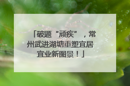 破题“顽疾”，常州武进湖塘重塑宜居宜业新图景！