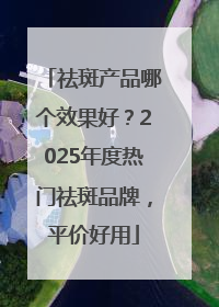 祛斑产品哪个效果好？2025年度热门祛斑品牌，平价好用