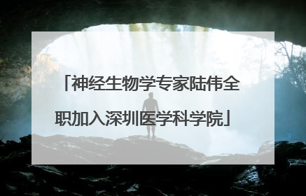 神经生物学专家陆伟全职加入深圳医学科学院