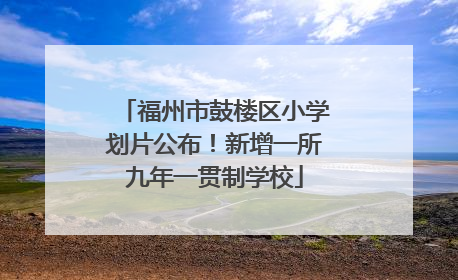 福州市鼓楼区小学划片公布！新增一所九年一贯制学校