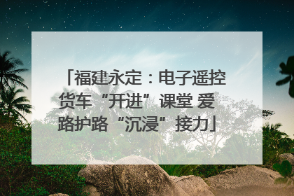 福建永定：电子遥控货车“开进”课堂 爱路护路“沉浸”接力