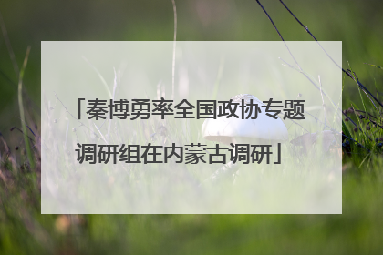 秦博勇率全国政协专题调研组在内蒙古调研