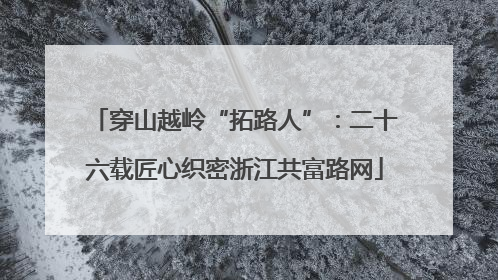 穿山越岭“拓路人”：二十六载匠心织密浙江共富路网