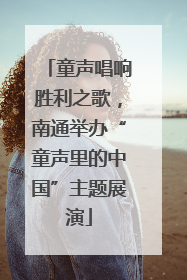 童声唱响胜利之歌，南通举办“童声里的中国”主题展演