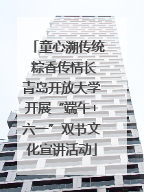 童心溯传统 粽香传情长青岛开放大学开展“端午+六一”双节文化宣讲活动