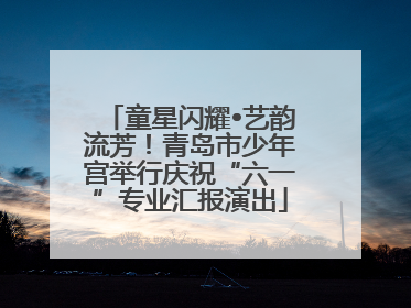 童星闪耀•艺韵流芳！青岛市少年宫举行庆祝“六一”专业汇报演出