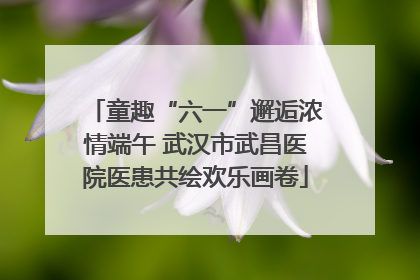 童趣“六一”邂逅浓情端午 武汉市武昌医院医患共绘欢乐画卷