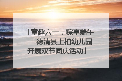 童趣六一，粽享端午——德清县上柏幼儿园开展双节同庆活动