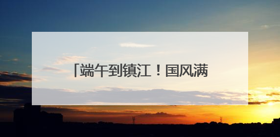 端午到镇江！国风满满玩转非遗，镇江文旅景区节目单出炉