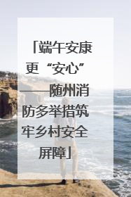 端午安康更“安心”——随州消防多举措筑牢乡村安全屏障