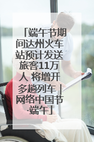 端午节期间达州火车站预计发送旅客11万人 将增开多趟列车｜网络中国节·端午