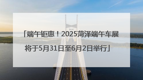 端午钜惠！2025菏泽端午车展将于5月31日至6月2日举行