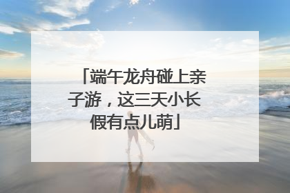 端午龙舟碰上亲子游，这三天小长假有点儿萌