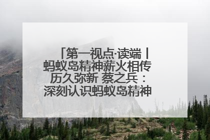 第一视点·读端丨蚂蚁岛精神薪火相传历久弥新 蔡之兵：深刻认识蚂蚁岛精神的“精气神”