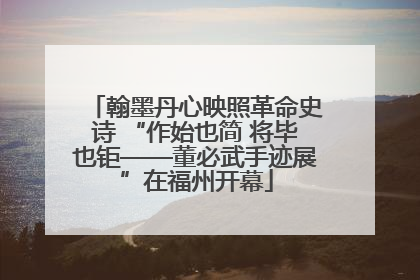 翰墨丹心映照革命史诗 “作始也简 将毕也钜——董必武手迹展”在福州开幕