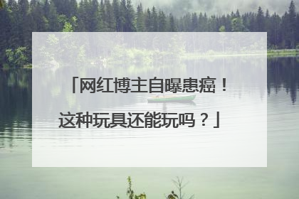 网红博主自曝患癌！这种玩具还能玩吗？
