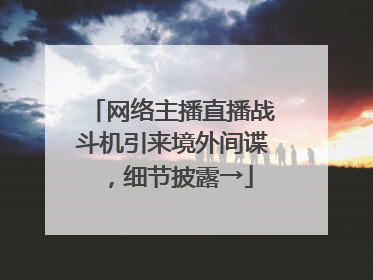 网络主播直播战斗机引来境外间谍，细节披露→