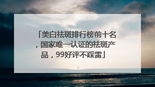 美白祛斑排行榜前十名，国家唯一认证的祛斑产品，99好评不踩雷