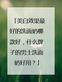 美白效果最好的洗面奶哪款好，什么牌子的男士洗面奶好用？