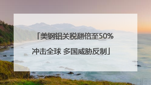 美钢铝关税翻倍至50%冲击全球 多国威胁反制