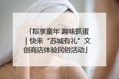 粽享童年 趣味抓蛋｜快来“苏城有礼”文创商店体验民俗活动