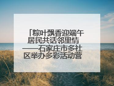 粽叶飘香迎端午 居民共话邻里情——石家庄市多社区举办多彩活动营造节日氛围