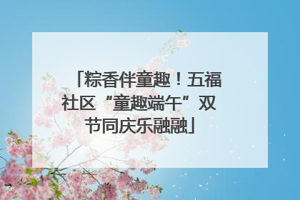 粽香伴童趣！五福社区“童趣端午”双节同庆乐融融