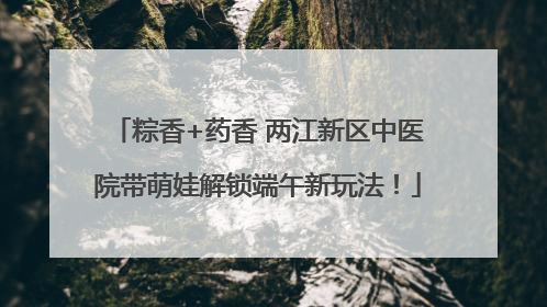 粽香+药香 两江新区中医院带萌娃解锁端午新玩法！