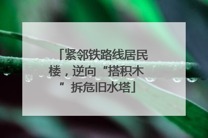 紧邻铁路线居民楼，逆向“搭积木”拆危旧水塔